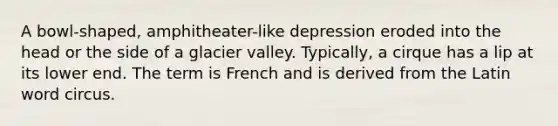 A bowl-shaped, amphitheater-like depression eroded into the head or the side of a glacier valley. Typically, a cirque has a lip at its lower end. The term is French and is derived from the Latin word circus.