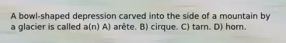 A bowl-shaped depression carved into the side of a mountain by a glacier is called a(n) A) arête. B) cirque. C) tarn. D) horn.