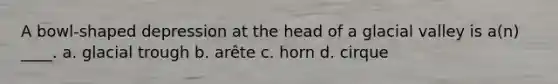 A bowl-shaped depression at the head of a glacial valley is a(n) ____. a. glacial trough b. arête c. horn d. cirque