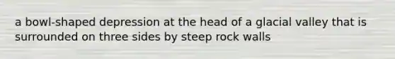 a bowl-shaped depression at the head of a glacial valley that is surrounded on three sides by steep rock walls