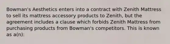 Bowman's Aesthetics enters into a contract with Zenith Mattress to sell its mattress accessory products to Zenith, but the agreement includes a clause which forbids Zenith Mattress from purchasing products from Bowman's competitors. This is known as a(n):