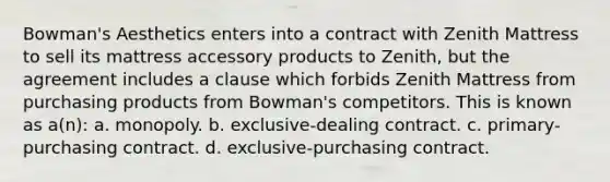 Bowman's Aesthetics enters into a contract with Zenith Mattress to sell its mattress accessory products to Zenith, but the agreement includes a clause which forbids Zenith Mattress from purchasing products from Bowman's competitors. This is known as a(n): a. monopoly. b. exclusive-dealing contract. c. primary-purchasing contract. d. exclusive-purchasing contract.