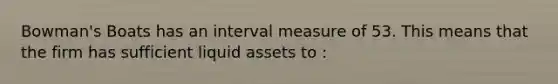 Bowman's Boats has an interval measure of 53. This means that the firm has sufficient liquid assets to :