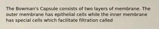 The Bowman's Capsule consists of two layers of membrane. The outer membrane has epithelial cells while the inner membrane has special cells which facilitate filtration called