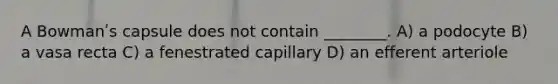 A Bowmanʹs capsule does not contain ________. A) a podocyte B) a vasa recta C) a fenestrated capillary D) an efferent arteriole