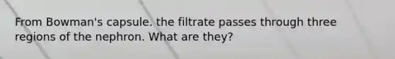 From Bowman's capsule. the filtrate passes through three regions of the nephron. What are they?