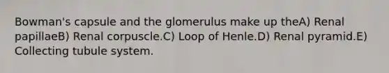 Bowman's capsule and the glomerulus make up theA) Renal papillaeB) Renal corpuscle.C) Loop of Henle.D) Renal pyramid.E) Collecting tubule system.