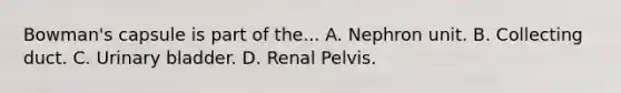 Bowman's capsule is part of the... A. Nephron unit. B. Collecting duct. C. <a href='https://www.questionai.com/knowledge/kb9SdfFdD9-urinary-bladder' class='anchor-knowledge'>urinary bladder</a>. D. Renal Pelvis.