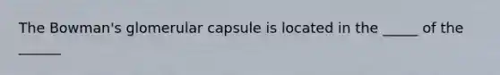 The Bowman's glomerular capsule is located in the _____ of the ______