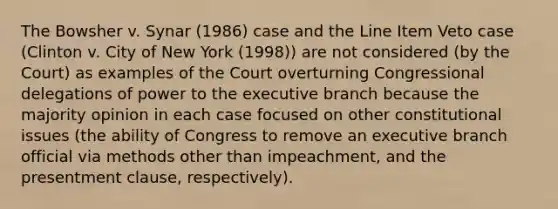 The Bowsher v. Synar (1986) case and the Line Item Veto case (Clinton v. City of New York (1998)) are not considered (by the Court) as examples of the Court overturning Congressional delegations of power to the executive branch because the majority opinion in each case focused on other constitutional issues (the ability of Congress to remove an executive branch official via methods other than impeachment, and the presentment clause, respectively).