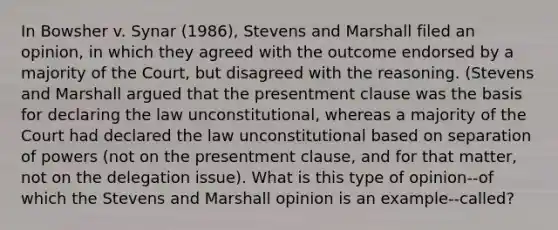 In Bowsher v. Synar (1986), Stevens and Marshall filed an opinion, in which they agreed with the outcome endorsed by a majority of the Court, but disagreed with the reasoning. (Stevens and Marshall argued that the presentment clause was the basis for declaring the law unconstitutional, whereas a majority of the Court had declared the law unconstitutional based on separation of powers (not on the presentment clause, and for that matter, not on the delegation issue). What is this type of opinion--of which the Stevens and Marshall opinion is an example--called?