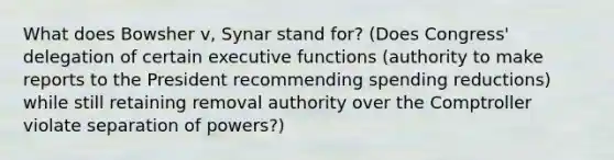 What does Bowsher v, Synar stand for? (Does Congress' delegation of certain executive functions (authority to make reports to the President recommending spending reductions) while still retaining removal authority over the Comptroller violate separation of powers?)