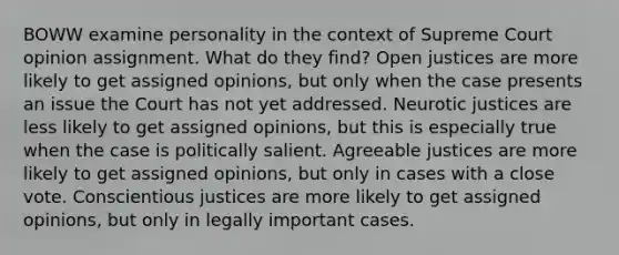 BOWW examine personality in the context of Supreme Court opinion assignment. What do they find? Open justices are more likely to get assigned opinions, but only when the case presents an issue the Court has not yet addressed. Neurotic justices are less likely to get assigned opinions, but this is especially true when the case is politically salient. Agreeable justices are more likely to get assigned opinions, but only in cases with a close vote. Conscientious justices are more likely to get assigned opinions, but only in legally important cases.