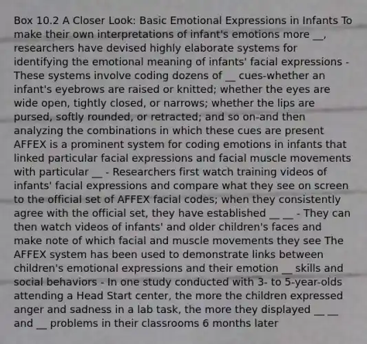 Box 10.2 A Closer Look: Basic Emotional Expressions in Infants To make their own interpretations of infant's emotions more __, researchers have devised highly elaborate systems for identifying the emotional meaning of infants' facial expressions - These systems involve coding dozens of __ cues-whether an infant's eyebrows are raised or knitted; whether the eyes are wide open, tightly closed, or narrows; whether the lips are pursed, softly rounded, or retracted; and so on-and then analyzing the combinations in which these cues are present AFFEX is a prominent system for coding emotions in infants that linked particular facial expressions and facial muscle movements with particular __ - Researchers first watch training videos of infants' facial expressions and compare what they see on screen to the official set of AFFEX facial codes; when they consistently agree with the official set, they have established __ __ - They can then watch videos of infants' and older children's faces and make note of which facial and muscle movements they see The AFFEX system has been used to demonstrate links between children's emotional expressions and their emotion __ skills and social behaviors - In one study conducted with 3- to 5-year-olds attending a Head Start center, the more the children expressed anger and sadness in a lab task, the more they displayed __ __ and __ problems in their classrooms 6 months later