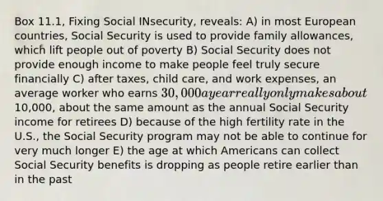 Box 11.1, Fixing Social INsecurity, reveals: A) in most European countries, Social Security is used to provide family allowances, which lift people out of poverty B) Social Security does not provide enough income to make people feel truly secure financially C) after taxes, child care, and work expenses, an average worker who earns 30,000 a year really only makes about10,000, about the same amount as the annual Social Security income for retirees D) because of the high fertility rate in the U.S., the Social Security program may not be able to continue for very much longer E) the age at which Americans can collect Social Security benefits is dropping as people retire earlier than in the past