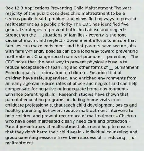 Box 12.3 Applications Preventing Child Maltreatment The vast majority of the public considers child maltreatment to be a serious public health problem and views finding ways to prevent maltreatment as a public priority The CDC has identified five general strategies to prevent both child abuse and neglect: Strengthen the __ situations of families - Poverty is the root cause of much child neglect - Government efforts to ensure that families can make ends meet and that parents have secure jobs with family-friendly policies can go a long way toward preventing maltreatment Change social norms of promote __ parenting - The CDC notes that the best way to prevent physical abuse is to reduce acceptance of spanking and other forms of __ punishment Provide quality __ education to children - Ensuring that all children have safe, supervised, and enriched environments from an early age can reduce rates of abuse and neglect and can help compensate for negative or inadequate home environments Enhance parenting skills - Research studies have shown that parental education programs, including home visits from childcare professionals, that teach child development basics and healthy parenting behaviors reduce maltreatment Intervene to help children and prevent recurrence of maltreatment - Children who have been maltreated clearly need care and protection - Parent perpetrators of maltreatment also need help to ensure that they don't harm their child again - Individual counseling and group parenting sessions have been successful in reducing __ of maltreatment