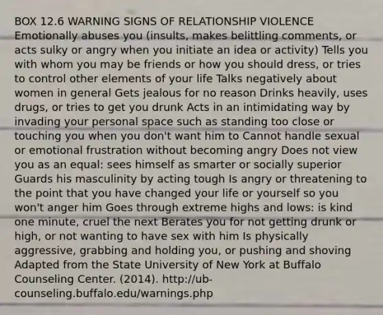 BOX 12.6 WARNING SIGNS OF RELATIONSHIP VIOLENCE Emotionally abuses you (insults, makes belittling comments, or acts sulky or angry when you initiate an idea or activity) Tells you with whom you may be friends or how you should dress, or tries to control other elements of your life Talks negatively about women in general Gets jealous for no reason Drinks heavily, uses drugs, or tries to get you drunk Acts in an intimidating way by invading your personal space such as standing too close or touching you when you don't want him to Cannot handle sexual or emotional frustration without becoming angry Does not view you as an equal: sees himself as smarter or socially superior Guards his masculinity by acting tough Is angry or threatening to the point that you have changed your life or yourself so you won't anger him Goes through extreme highs and lows: is kind one minute, cruel the next Berates you for not getting drunk or high, or not wanting to have sex with him Is physically aggressive, grabbing and holding you, or pushing and shoving Adapted from the State University of New York at Buffalo Counseling Center. (2014). http://ub-counseling.buffalo.edu/warnings.php