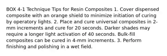 BOX 4-1 Technique Tips for Resin Composites 1. Cover dispensed composite with an orange shield to minimize initiation of curing by operatory lights. 2. Place and cure universal composites in 2-mm increments and cure for 20 seconds. Darker shades may require a longer light activation of 40 seconds. Bulk-fill composites can be cured in 4-mm increments. 3. Perform finishing and polishing in a wet field.