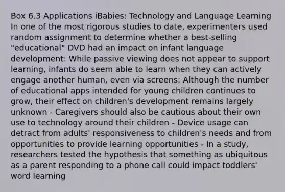 Box 6.3 Applications iBabies: Technology and Language Learning In one of the most rigorous studies to date, experimenters used random assignment to determine whether a best-selling "educational" DVD had an impact on infant language development: While passive viewing does not appear to support learning, infants do seem able to learn when they can actively engage another human, even via screens: Although the number of educational apps intended for young children continues to grow, their effect on children's development remains largely unknown - Caregivers should also be cautious about their own use to technology around their children - Device usage can detract from adults' responsiveness to children's needs and from opportunities to provide learning opportunities - In a study, researchers tested the hypothesis that something as ubiquitous as a parent responding to a phone call could impact toddlers' word learning