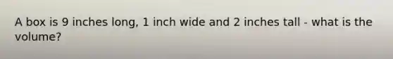 A box is 9 inches long, 1 inch wide and 2 inches tall - what is the volume?
