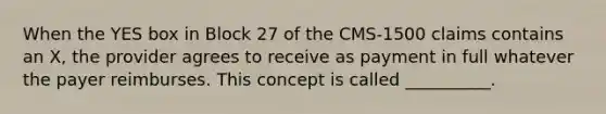 When the YES box in Block 27 of the CMS-1500 claims contains an X, the provider agrees to receive as payment in full whatever the payer reimburses. This concept is called __________.