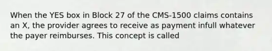 When the YES box in Block 27 of the CMS-1500 claims contains an X, the provider agrees to receive as payment infull whatever the payer reimburses. This concept is called