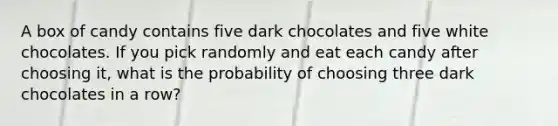 A box of candy contains five dark chocolates and five white chocolates. If you pick randomly and eat each candy after choosing it, what is the probability of choosing three dark chocolates in a row?