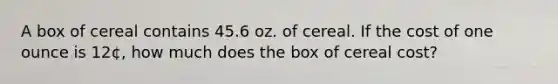 A box of cereal contains 45.6 oz. of cereal. If the cost of one ounce is 12¢, how much does the box of cereal cost?