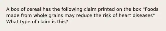 A box of cereal has the following claim printed on the box "Foods made from whole grains may reduce the risk of heart diseases" What type of claim is this?