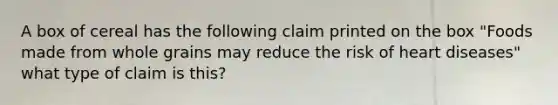 A box of cereal has the following claim printed on the box "Foods made from whole grains may reduce the risk of heart diseases" what type of claim is this?