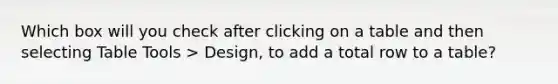 Which box will you check after clicking on a table and then selecting Table Tools > Design, to add a total row to a table?