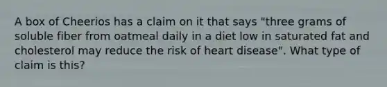 A box of Cheerios has a claim on it that says "three grams of soluble fiber from oatmeal daily in a diet low in saturated fat and cholesterol may reduce the risk of heart disease". What type of claim is this?