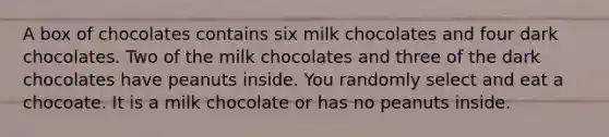 A box of chocolates contains six milk chocolates and four dark chocolates. Two of the milk chocolates and three of the dark chocolates have peanuts inside. You randomly select and eat a chocoate. It is a milk chocolate or has no peanuts inside.