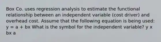 Box Co. uses regression analysis to estimate the functional relationship between an independent variable (cost driver) and overhead cost. Assume that the following equation is being used: y = a + bx What is the symbol for the independent variable? y x bx a