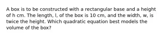 A box is to be constructed with a rectangular base and a height of h cm. The length, l, of the box is 10 cm, and the width, w, is twice the height. Which quadratic equation best models the volume of the box?