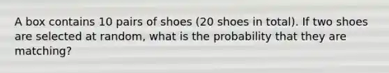 A box contains 10 pairs of shoes (20 shoes in total). If two shoes are selected at random, what is the probability that they are matching?