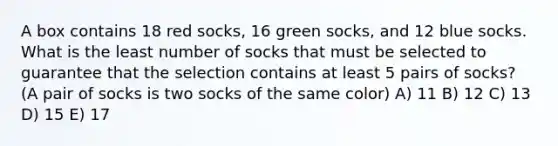 A box contains 18 red socks, 16 green socks, and 12 blue socks. What is the least number of socks that must be selected to guarantee that the selection contains at least 5 pairs of socks? (A pair of socks is two socks of the same color) A) 11 B) 12 C) 13 D) 15 E) 17