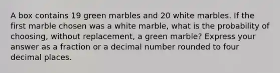 A box contains 19 green marbles and 20 white marbles. If the first marble chosen was a white marble, what is the probability of choosing, without replacement, a green marble? Express your answer as a fraction or a decimal number rounded to four decimal places.