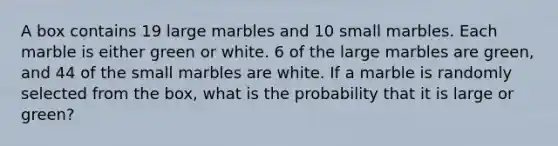 A box contains 19 large marbles and 10 small marbles. Each marble is either green or white. 6 of the large marbles are green, and 44 of the small marbles are white. If a marble is randomly selected from the box, what is the probability that it is large or green?