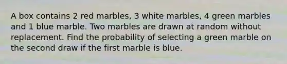 A box contains 2 red marbles, 3 white marbles, 4 green marbles and 1 blue marble. Two marbles are drawn at random without replacement. Find the probability of selecting a green marble on the second draw if the first marble is blue.