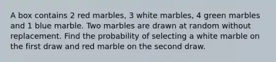 A box contains 2 red marbles, 3 white marbles, 4 green marbles and 1 blue marble. Two marbles are drawn at random without replacement. Find the probability of selecting a white marble on the first draw and red marble on the second draw.