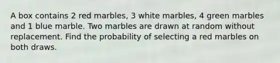 A box contains 2 red marbles, 3 white marbles, 4 green marbles and 1 blue marble. Two marbles are drawn at random without replacement. Find the probability of selecting a red marbles on both draws.