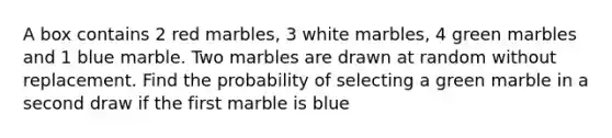 A box contains 2 red marbles, 3 white marbles, 4 green marbles and 1 blue marble. Two marbles are drawn at random without replacement. Find the probability of selecting a green marble in a second draw if the first marble is blue