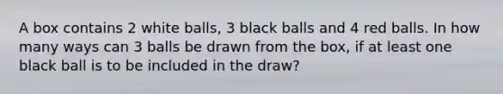 A box contains 2 white balls, 3 black balls and 4 red balls. In how many ways can 3 balls be drawn from the box, if at least one black ball is to be included in the draw?