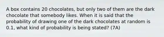 A box contains 20​ chocolates, but only two of them are the dark chocolate that somebody likes. When it is said that the probability of drawing one of the dark chocolates at random is​ 0.1, what kind of probability is being​ stated? (7A)