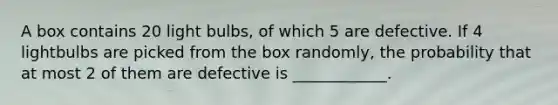 A box contains 20 light bulbs, of which 5 are defective. If 4 lightbulbs are picked from the box randomly, the probability that at most 2 of them are defective is ____________.