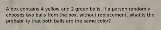 A box contains 4 yellow and 2 green balls. If a person randomly chooses two balls from the box, without replacement, what is the probability that both balls are the same color?