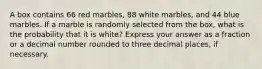 A box contains 66 red marbles, 88 white marbles, and 44 blue marbles. If a marble is randomly selected from the box, what is the probability that it is white? Express your answer as a fraction or a decimal number rounded to three decimal places, if necessary.