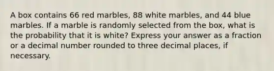 A box contains 66 red marbles, 88 white marbles, and 44 blue marbles. If a marble is randomly selected from the box, what is the probability that it is white? Express your answer as a fraction or a decimal number rounded to three decimal places, if necessary.