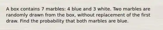 A box contains 7 marbles: 4 blue and 3 white. Two marbles are randomly drawn from the box, without replacement of the first draw. Find the probability that both marbles are blue.